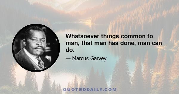 Whatsoever things common to man, that man has done, man can do.