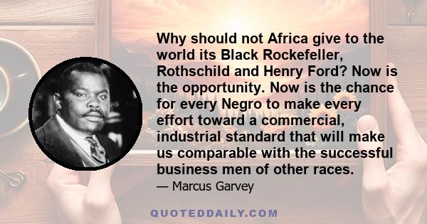 Why should not Africa give to the world its Black Rockefeller, Rothschild and Henry Ford? Now is the opportunity. Now is the chance for every Negro to make every effort toward a commercial, industrial standard that will 