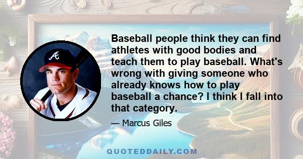 Baseball people think they can find athletes with good bodies and teach them to play baseball. What's wrong with giving someone who already knows how to play baseball a chance? I think I fall into that category.