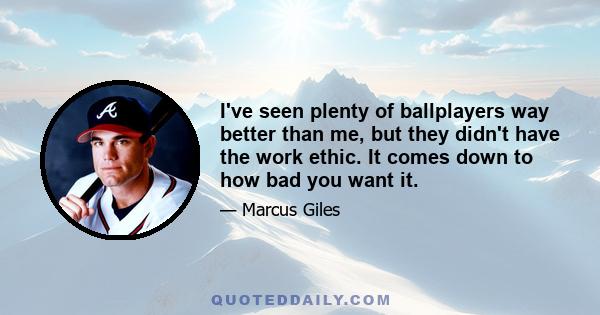 I've seen plenty of ballplayers way better than me, but they didn't have the work ethic. It comes down to how bad you want it.