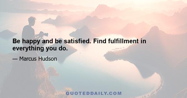 Be happy and be satisfied. Find fulfillment in everything you do.