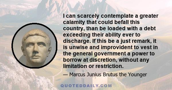 I can scarcely contemplate a greater calamity that could befall this country, than be loaded with a debt exceeding their ability ever to discharge. If this be a just remark, it is unwise and improvident to vest in the