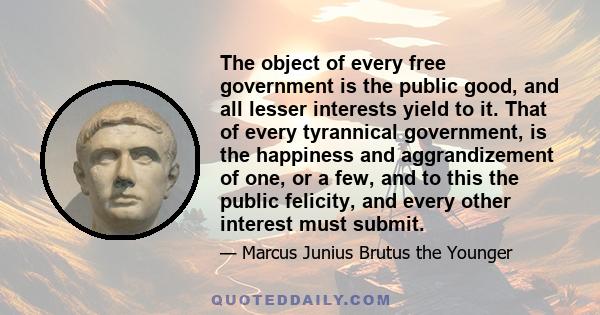 The object of every free government is the public good, and all lesser interests yield to it. That of every tyrannical government, is the happiness and aggrandizement of one, or a few, and to this the public felicity,