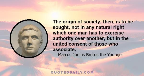 The origin of society, then, is to be sought, not in any natural right which one man has to exercise authority over another, but in the united consent of those who associate.