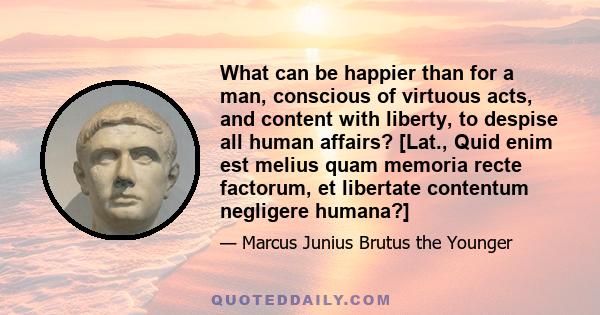 What can be happier than for a man, conscious of virtuous acts, and content with liberty, to despise all human affairs? [Lat., Quid enim est melius quam memoria recte factorum, et libertate contentum negligere humana?]