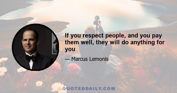 If you respect people, and you pay them well, they will do anything for you