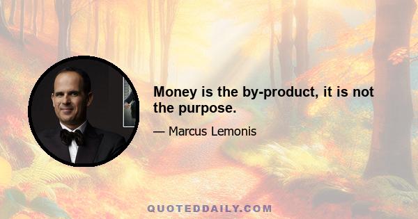 Money is the by-product, it is not the purpose.