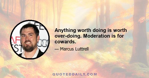 Anything worth doing is worth over-doing. Moderation is for cowards.