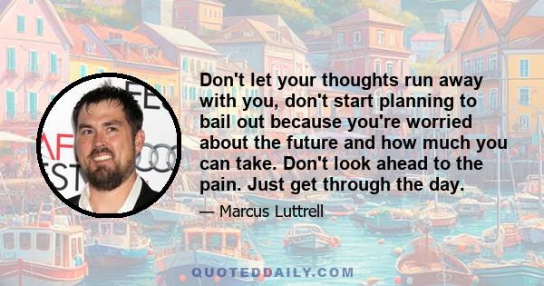 Don't let your thoughts run away with you, don't start planning to bail out because you're worried about the future and how much you can take. Don't look ahead to the pain. Just get through the day.