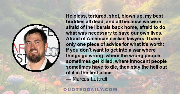 Helpless, tortured, shot, blown up, my best buddies all dead, and all because we were afraid of the liberals back home, afraid to do what was necessary to save our own lives. Afraid of American civilian lawyers. I have