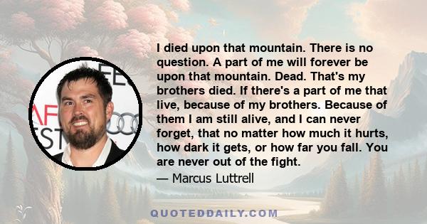 I died upon that mountain. There is no question. A part of me will forever be upon that mountain. Dead. That's my brothers died. If there's a part of me that live, because of my brothers. Because of them I am still