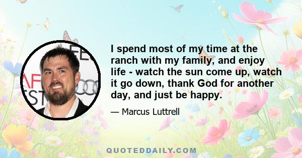 I spend most of my time at the ranch with my family, and enjoy life - watch the sun come up, watch it go down, thank God for another day, and just be happy.