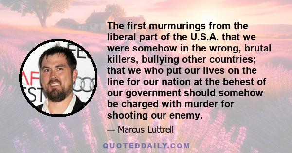 The first murmurings from the liberal part of the U.S.A. that we were somehow in the wrong, brutal killers, bullying other countries; that we who put our lives on the line for our nation at the behest of our government