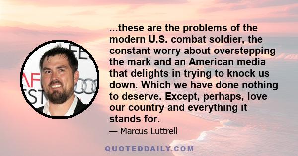 ...these are the problems of the modern U.S. combat soldier, the constant worry about overstepping the mark and an American media that delights in trying to knock us down. Which we have done nothing to deserve. Except,