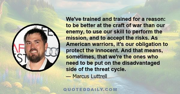 We've trained and trained for a reason: to be better at the craft of war than our enemy, to use our skill to perform the mission, and to accept the risks. As American warriors, it's our obligation to protect the