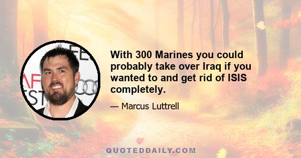 With 300 Marines you could probably take over Iraq if you wanted to and get rid of ISIS completely.