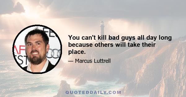 You can't kill bad guys all day long because others will take their place.