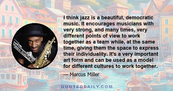 I think jazz is a beautiful, democratic music. It encourages musicians with very strong, and many times, very different points of view to work together as a team while, at the same time, giving them the space to express 