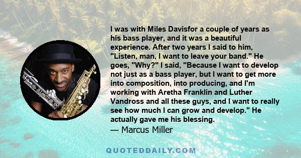 I was with Miles Davisfor a couple of years as his bass player, and it was a beautiful experience. After two years I said to him, Listen, man, I want to leave your band. He goes, Why? I said, Because I want to develop