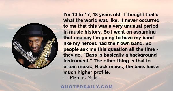 I'm 13 to 17, 18 years old; I thought that's what the world was like. It never occurred to me that this was a very unusual period in music history. So I went on assuming that one day I'm going to have my band like my