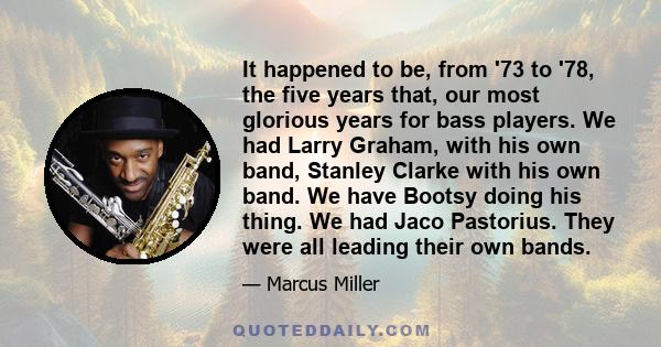 It happened to be, from '73 to '78, the five years that, our most glorious years for bass players. We had Larry Graham, with his own band, Stanley Clarke with his own band. We have Bootsy doing his thing. We had Jaco