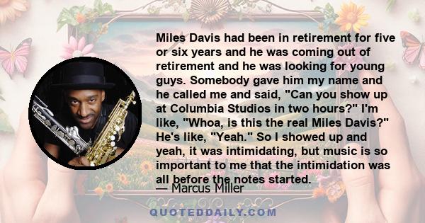 Miles Davis had been in retirement for five or six years and he was coming out of retirement and he was looking for young guys. Somebody gave him my name and he called me and said, Can you show up at Columbia Studios in 