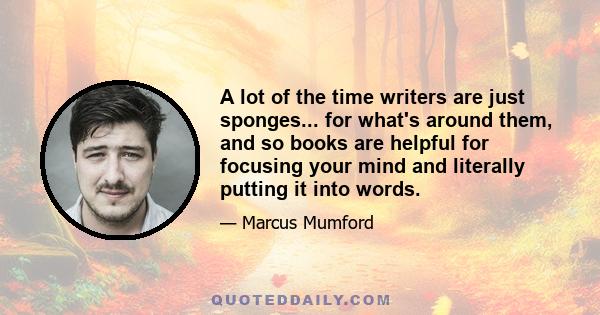 A lot of the time writers are just sponges... for what's around them, and so books are helpful for focusing your mind and literally putting it into words.