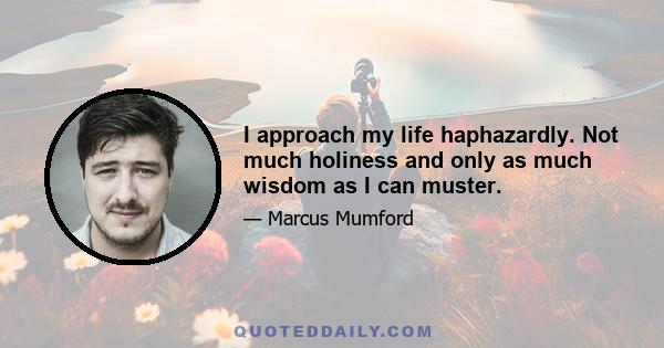 I approach my life haphazardly. Not much holiness and only as much wisdom as I can muster.