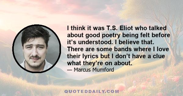 I think it was T.S. Eliot who talked about good poetry being felt before it’s understood. I believe that. There are some bands where I love their lyrics but I don’t have a clue what they’re on about.