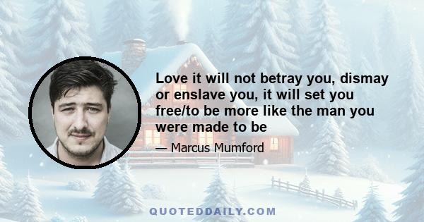 Love it will not betray you, dismay or enslave you, it will set you free/to be more like the man you were made to be