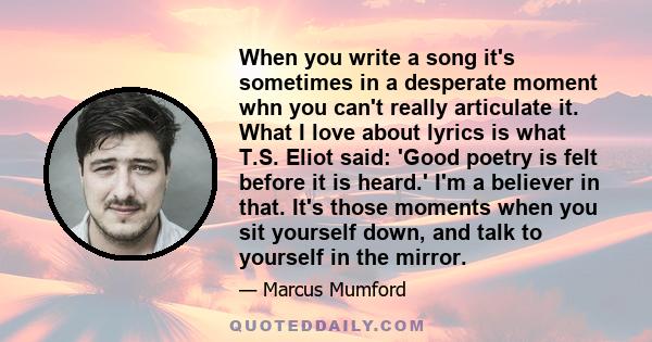 When you write a song it's sometimes in a desperate moment whn you can't really articulate it. What I love about lyrics is what T.S. Eliot said: 'Good poetry is felt before it is heard.' I'm a believer in that. It's