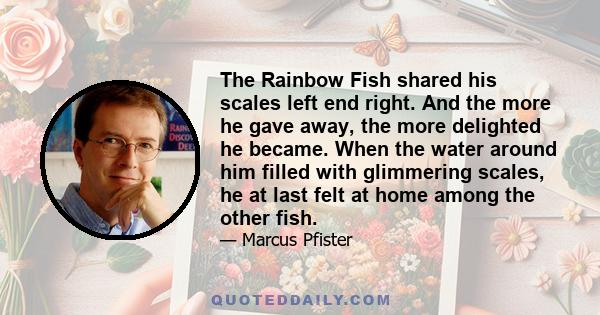 The Rainbow Fish shared his scales left end right. And the more he gave away, the more delighted he became. When the water around him filled with glimmering scales, he at last felt at home among the other fish.