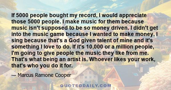 If 5000 people bought my record, I would appreciate those 5000 people. I make music for them because music isn't supposed to be so money driven. I didn't get into the music game because I wanted to make money. I sing