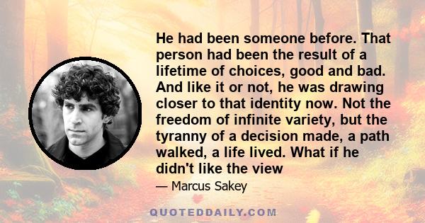 He had been someone before. That person had been the result of a lifetime of choices, good and bad. And like it or not, he was drawing closer to that identity now. Not the freedom of infinite variety, but the tyranny of 