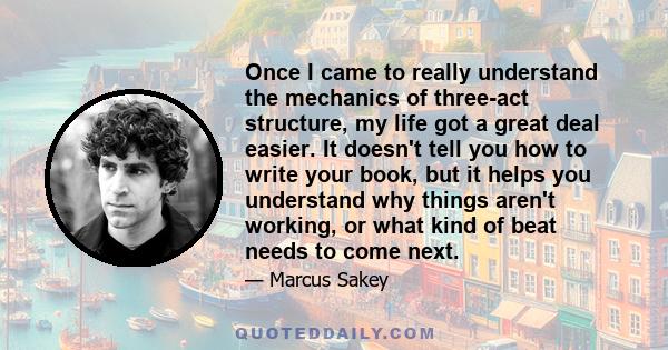 Once I came to really understand the mechanics of three-act structure, my life got a great deal easier. It doesn't tell you how to write your book, but it helps you understand why things aren't working, or what kind of