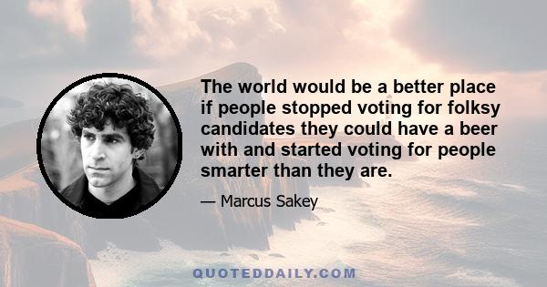 The world would be a better place if people stopped voting for folksy candidates they could have a beer with and started voting for people smarter than they are.