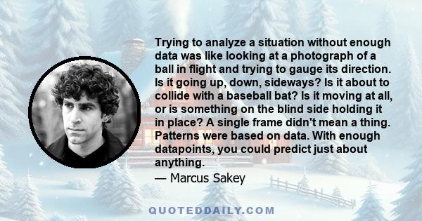 Trying to analyze a situation without enough data was like looking at a photograph of a ball in flight and trying to gauge its direction. Is it going up, down, sideways? Is it about to collide with a baseball bat? Is it 