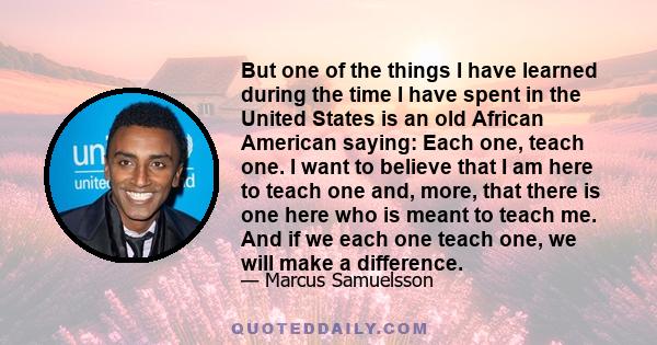 But one of the things I have learned during the time I have spent in the United States is an old African American saying: Each one, teach one. I want to believe that I am here to teach one and, more, that there is one