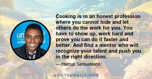 Cooking is in an honest profession where you cannot hide and let others do the work for you. You have to show up, work hard and prove you can do it faster and better. And find a mentor who will recognize your talent and 