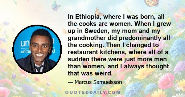 In Ethiopia, where I was born, all the cooks are women. When I grew up in Sweden, my mom and my grandmother did predominantly all the cooking. Then I changed to restaurant kitchens, where all of a sudden there were just 