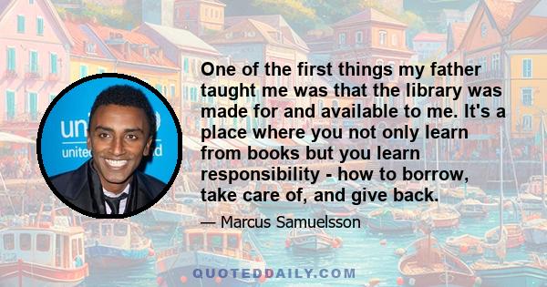 One of the first things my father taught me was that the library was made for and available to me. It's a place where you not only learn from books but you learn responsibility - how to borrow, take care of, and give