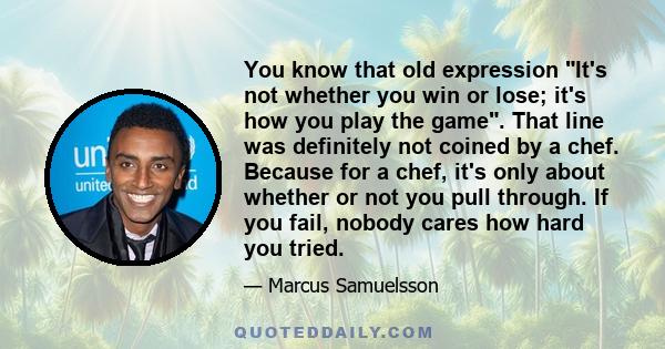 You know that old expression It's not whether you win or lose; it's how you play the game. That line was definitely not coined by a chef. Because for a chef, it's only about whether or not you pull through. If you fail, 