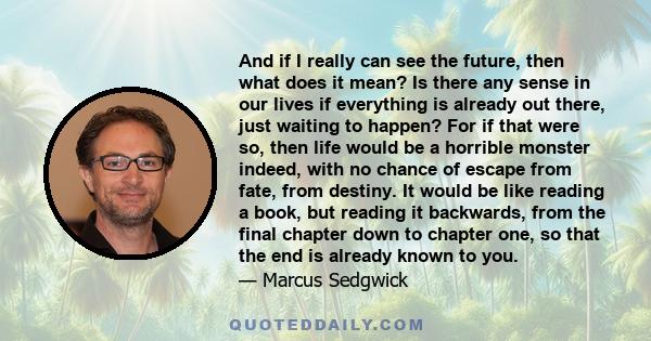 And if I really can see the future, then what does it mean? Is there any sense in our lives if everything is already out there, just waiting to happen? For if that were so, then life would be a horrible monster indeed,