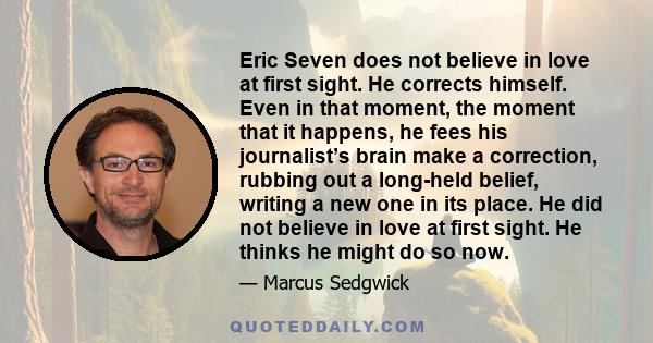 Eric Seven does not believe in love at first sight. He corrects himself. Even in that moment, the moment that it happens, he fees his journalist’s brain make a correction, rubbing out a long-held belief, writing a new