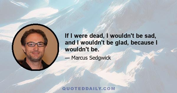 If I were dead, I wouldn't be sad, and I wouldn't be glad, because I wouldn't be.