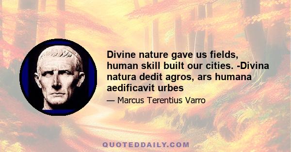 Divine nature gave us fields, human skill built our cities. -Divina natura dedit agros, ars humana aedificavit urbes