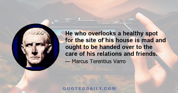 He who overlooks a healthy spot for the site of his house is mad and ought to be handed over to the care of his relations and friends.