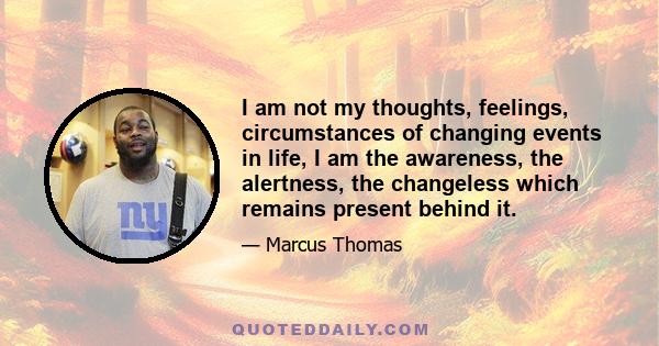 I am not my thoughts, feelings, circumstances of changing events in life, I am the awareness, the alertness, the changeless which remains present behind it.