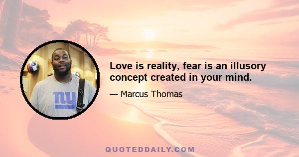 Love is reality, fear is an illusory concept created in your mind.