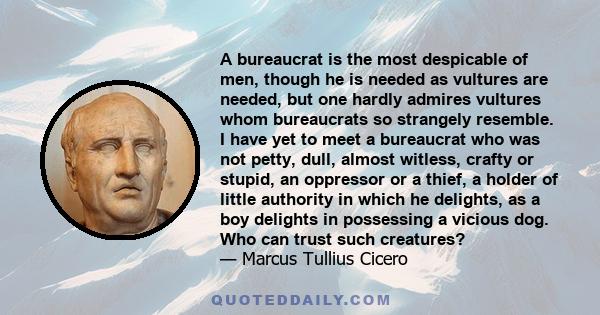 A bureaucrat is the most despicable of men, though he is needed as vultures are needed, but one hardly admires vultures whom bureaucrats so strangely resemble. I have yet to meet a bureaucrat who was not petty, dull,